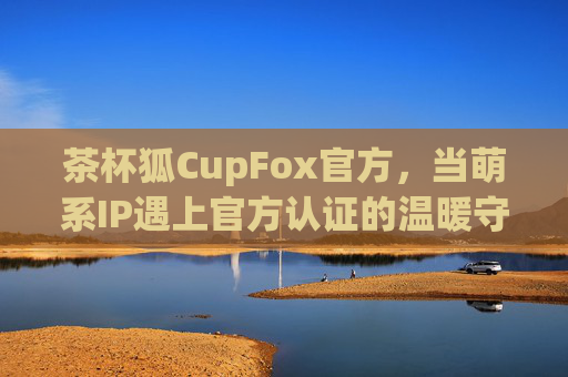 茶杯狐CupFox官方，当萌系IP遇上官方认证的温暖守护，茶杯狐CupFox官方，萌系IP的官方认证温暖守护