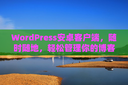 WordPress安卓客户端，随时随地，轻松管理你的博客世界，WordPress安卓客户端，随时随地轻松管理博客世界