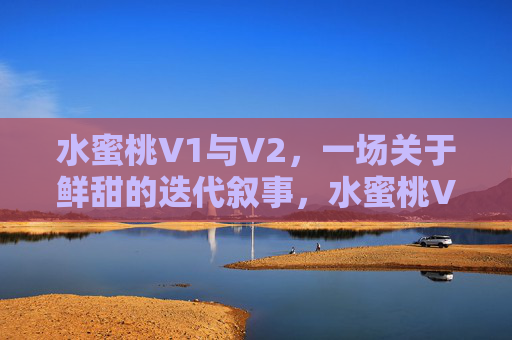 水蜜桃V1与V2，一场关于鲜甜的迭代叙事，水蜜桃V1与V2，鲜甜的迭代叙事