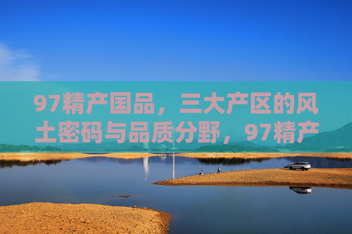 97精产国品，三大产区的风土密码与品质分野，97精产国品，三大产区的风土密码与品质分野