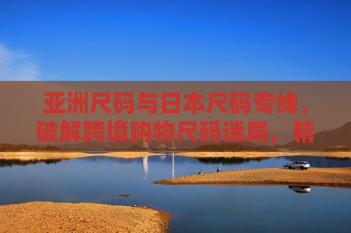 亚洲尺码与日本尺码专线，破解跨境购物尺码迷局，精准穿搭新选择，破解跨境尺码迷局，亚洲日本尺码专线，精准穿搭新选择