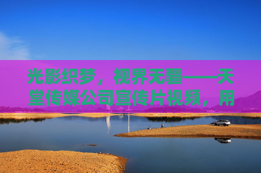 光影织梦，视界无疆——天堂传媒公司宣传片视频，用镜头定义时代温度，光影织梦，镜头定义时代温度——天堂传媒