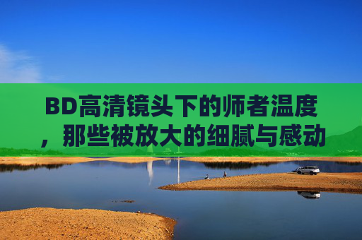 BD高清镜头下的师者温度，那些被放大的细腻与感动，BD镜头下的师者温度，放大的细腻与感动