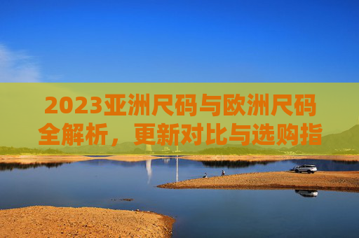 2023亚洲尺码与欧洲尺码全解析，更新对比与选购指南