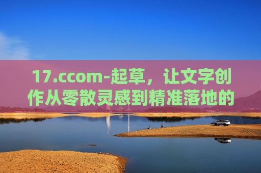 17.ccom-起草，让文字创作从零散灵感到精准落地的高效桥梁，起草，文字创作从灵感落地的高效桥梁