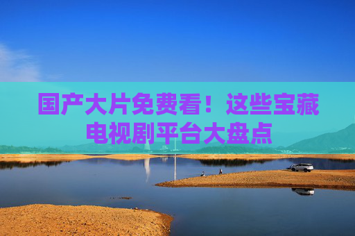 国产大片免费看！这些宝藏电视剧平台大盘点
