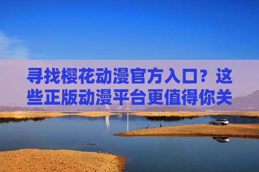 寻找樱花动漫官方入口？这些正版动漫平台更值得你关注，寻找动漫官方入口？正版平台更值得信赖
