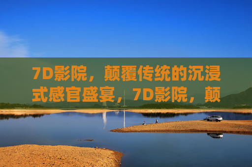 7D影院，颠覆传统的沉浸式感官盛宴，7D影院，颠覆传统的沉浸式感官盛宴