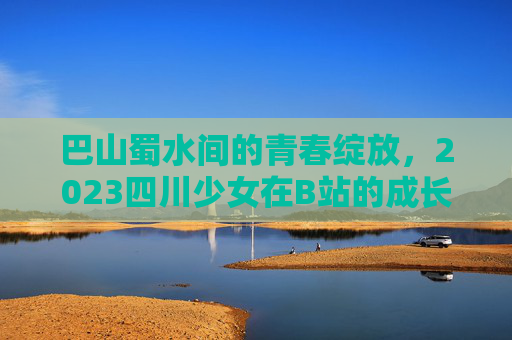 巴山蜀水间的青春绽放，2023四川少女在B站的成长与光芒，巴山蜀水间成长，2023四川少女的B站光芒
