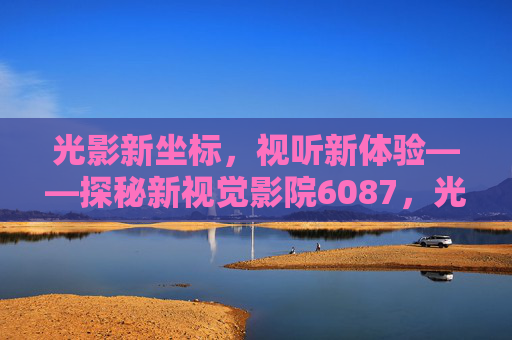 光影新坐标，视听新体验——探秘新视觉影院6087，光影新坐标，视听新体验——新视觉影院6087