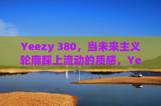 Yeezy 380，当未来主义轮廓踩上流动的质感，Yeezy 380，未来主义轮廓邂逅流动质感