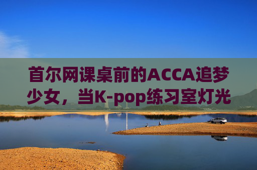 首尔网课桌前的ACCA追梦少女，当K-pop练习室灯光遇上财经考场的晨光，首尔ACCA追梦少女，K-pop灯光遇上财经考场晨光