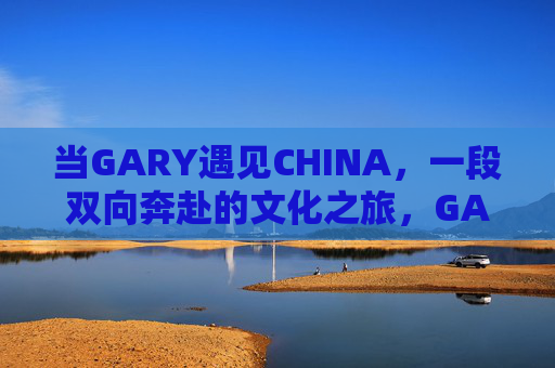 当GARY遇见CHINA，一段双向奔赴的文化之旅，GARY遇见CHINA，双向奔赴的文化邂逅