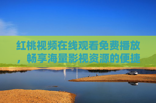 红桃视频在线观看免费播放，畅享海量影视资源的便捷之选，红桃视频，免费畅享海量影视，便捷之选