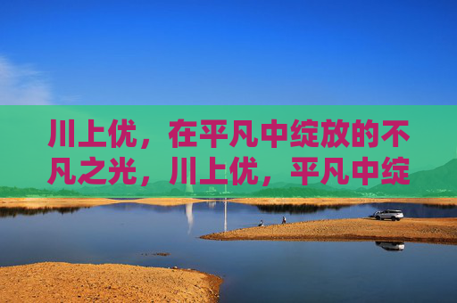川上优，在平凡中绽放的不凡之光，川上优，平凡中绽放的不凡之光