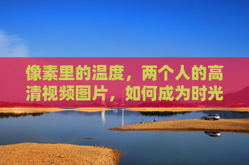 像素里的温度，两个人的高清视频图片，如何成为时光的琥珀？像素时光琥珀，两个人的温度