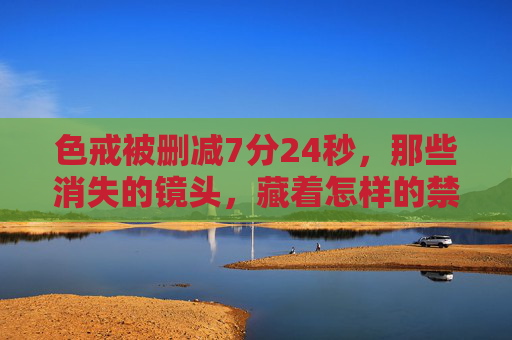 色戒被删减7分24秒，那些消失的镜头，藏着怎样的禁忌与真实？色戒删减7分24秒，消失镜头中的禁忌与真实