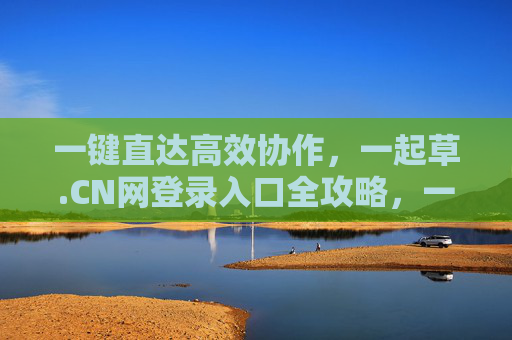 一键直达高效协作,一起草.CN网登录入口全攻略,一起草.CN网登录入口,一键直达高效协作全攻略 一键直达高效协作,一起草.CN网登录入口全攻略,一起草.CN网登录入口,一键直达高效协作全攻略