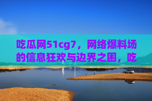 吃瓜网51cg7，网络爆料场的信息狂欢与边界之困，吃瓜网51cg7，网络爆料场的信息狂欢与边界之困