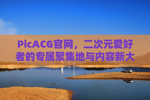 PicACG官网，二次元爱好者的专属聚集地与内容新大陆，PicACG，二次元爱好者的专属聚集地与内容新大陆