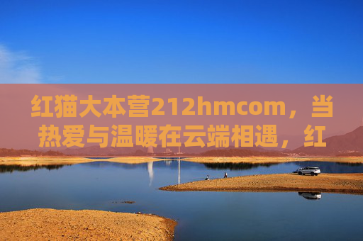 红猫大本营212hmcom，当热爱与温暖在云端相遇，红猫大本营，热爱与温暖的云端相遇