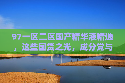 97一区二区国产精华液精选，这些国货之光，成分党与敏感肌都在囤，成分党与敏感肌都在囤的国货精华液精选