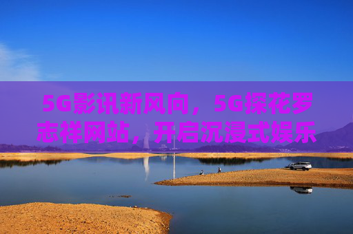 5G影讯新风向，5G探花罗志祥网站，开启沉浸式娱乐新体验，5G罗志祥网站，影讯沉浸式娱乐新风向