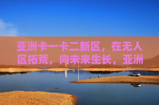亚洲卡一卡二新区,在无人区拓荒,向未来生长,亚洲卡一卡二新区,拓荒无人区,向未来生长 亚洲卡一卡二新区,在无人区拓荒,向未来生长,亚洲卡一卡二新区,拓荒无人区,向未来生长