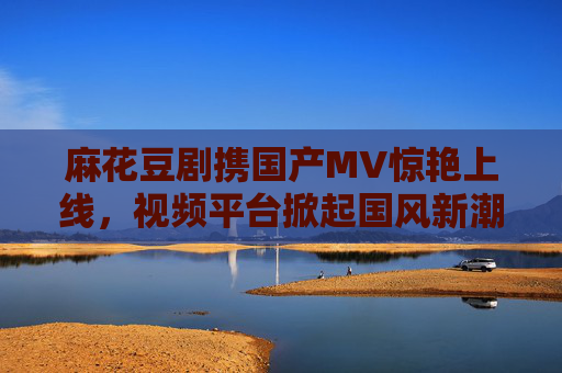麻花豆剧携国产MV惊艳上线,视频平台掀起国风新潮,麻花豆剧携国产MV惊艳上线 视频平台掀国风新潮 麻花豆剧携国产MV惊艳上线,视频平台掀起国风新潮,麻花豆剧携国产MV惊艳上线 视频平台掀国风新潮