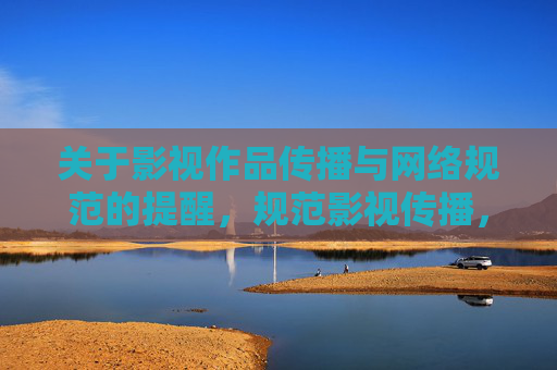 关于影视作品传播与网络规范的提醒，规范影视传播，守护网络生态