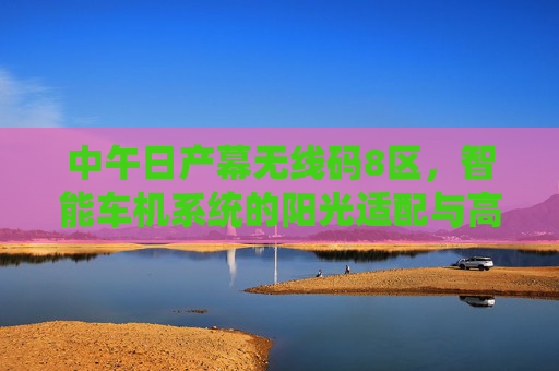 中午日产幕无线码8区,智能车机系统的阳光适配与高效连接指南,日产幕无线码8区智能车机系统,阳光适配与高效连接指南 中午日产幕无线码8区,智能车机系统的阳光适配与高效连接指南,日产幕无线码8区智能车机系统,阳光适配与高效连接指南
