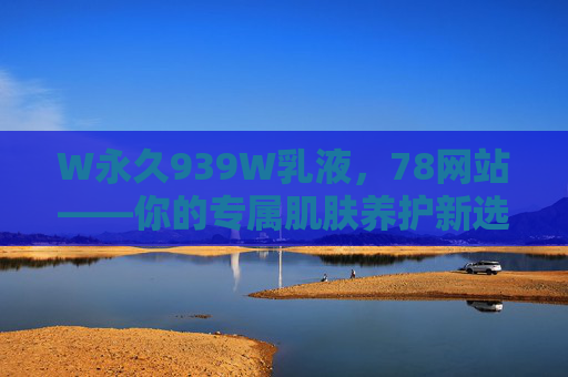W永久939W乳液,78网站——你的专属肌肤养护新选择,W永久939W乳液,78网站专属肌肤养护新选择 W永久939W乳液,78网站——你的专属肌肤养护新选择,W永久939W乳液,78网站专属肌肤养护新选择
