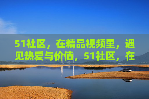 51社区,在精品视频里,遇见热爱与价值,51社区,在精品视频里,遇见热爱与价值 51社区,在精品视频里,遇见热爱与价值,51社区,在精品视频里,遇见热爱与价值
