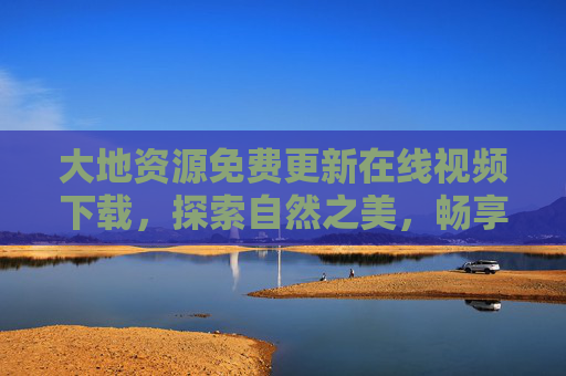 大地资源免费更新在线视频下载，探索自然之美，畅享知识盛宴，大地资源免费在线视频下载，探索自然之美，畅享知识盛宴