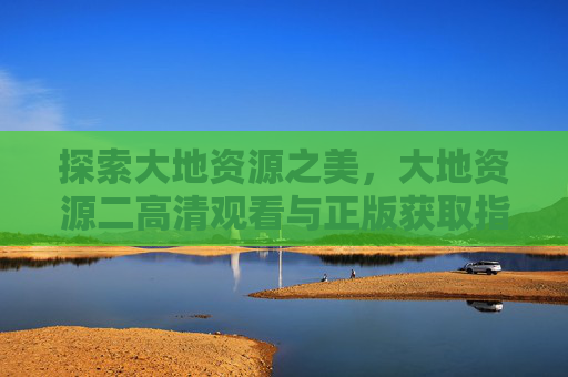探索大地资源之美,大地资源二高清观看与正版获取指南,大地资源二高清观看与正版获取指南 探索大地资源之美,大地资源二高清观看与正版获取指南,大地资源二高清观看与正版获取指南