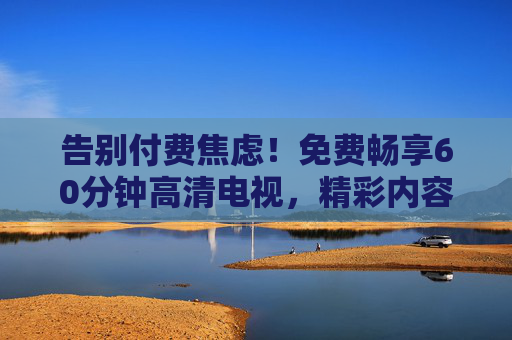 告别付费焦虑!免费畅享60分钟高清电视,精彩内容一次看个够,告别付费焦虑,免费60分钟高清电视一次看个够 告别付费焦虑!免费畅享60分钟高清电视,精彩内容一次看个够,告别付费焦虑,免费60分钟高清电视一次看个够