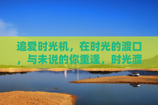 追爱时光机,在时光的渡口,与未说的你重逢,时光渡口,与未说的你重逢 追爱时光机,在时光的渡口,与未说的你重逢,时光渡口,与未说的你重逢