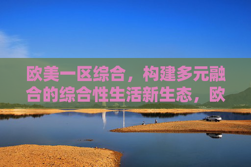 欧美一区综合，构建多元融合的综合性生活新生态，欧美一区综合构建多元融合生活新生态