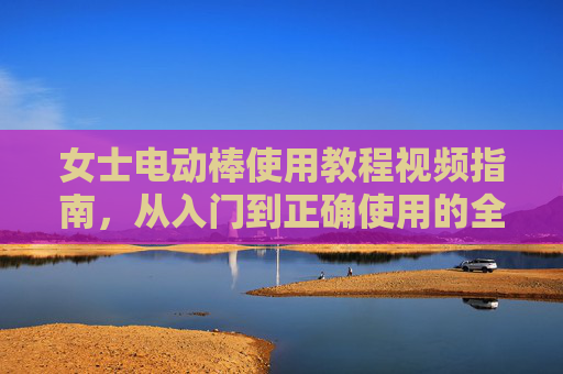 女士电动棒使用教程视频指南,从入门到正确使用的全面解析,女士电动棒使用教程视频,从入门到正确使用的全面指南 女士电动棒使用教程视频指南,从入门到正确使用的全面解析,女士电动棒使用教程视频,从入门到正确使用的全面指南
