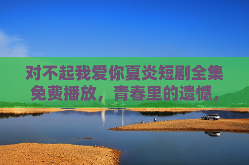 对不起我爱你夏炎短剧全集免费播放,青春里的遗憾,原来都是未说出口的深爱,青春遗憾,原是未说出口的深爱 对不起我爱你夏炎短剧全集免费播放,青春里的遗憾,原来都是未说出口的深爱,青春遗憾,原是未说出口的深爱