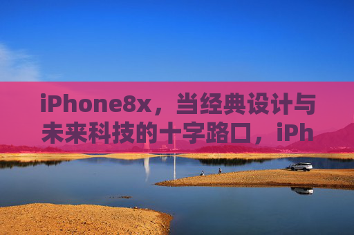 iPhone8x，当经典设计与未来科技的十字路口，iPhone8x，经典设计与未来科技的十字路口