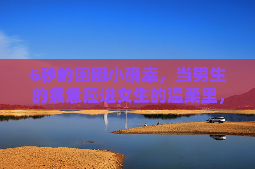 6秒的困困小确幸,当男生的疲惫撞进女生的温柔里,6秒里,疲惫撞进温柔的小确幸 6秒的困困小确幸,当男生的疲惫撞进女生的温柔里,6秒里,疲惫撞进温柔的小确幸