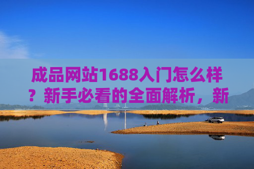 成品网站1688入门怎么样？新手必看的全面解析，新手必看，1688成品网站入门全面解析