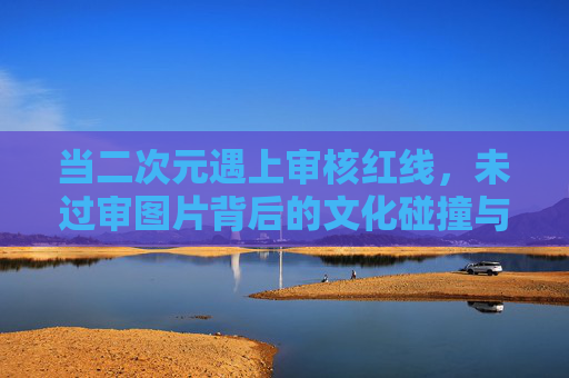 当二次元遇上审核红线,未过审图片背后的文化碰撞与合规边界,二次元遇上审核红线,文化碰撞与合规边界 当二次元遇上审核红线,未过审图片背后的文化碰撞与合规边界,二次元遇上审核红线,文化碰撞与合规边界