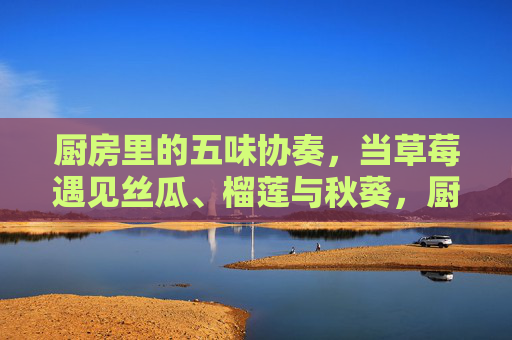 厨房里的五味协奏，当草莓遇见丝瓜、榴莲与秋葵，厨房五味协奏，草莓遇见丝瓜、榴莲与秋葵