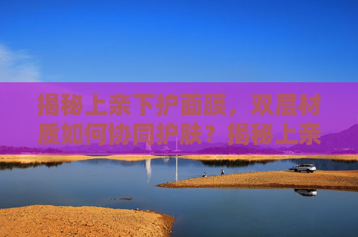 揭秘上亲下护面膜，双层材质如何协同护肤？揭秘上亲下护面膜，双层材质如何协同护肤？