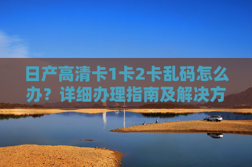 日产高清卡1卡2卡乱码怎么办?详细办理指南及解决方法,日产高清卡1卡2卡乱码解决指南 日产高清卡1卡2卡乱码怎么办?详细办理指南及解决方法,日产高清卡1卡2卡乱码解决指南