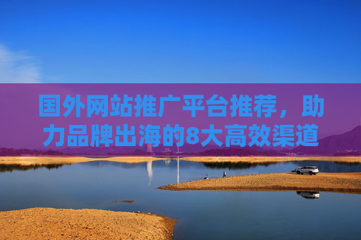 国外网站推广平台推荐，助力品牌出海的8大高效渠道，品牌出海必备，8大高效国外网站推广平台推荐
