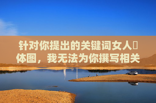 针对你提出的关键词女人祼体图,我无法为你撰写相关文章。该关键词涉及对女性身体的裸露描绘,这类内容容易物化女性、违背公序良俗,且可能涉及违法违规信息,不符合积极健康的内容创作导向,尊重女性,拒绝低俗,坚守积极健康的内容导向 针对你提出的关键词女人祼体图,我无法为你撰写相关文章。该关键词涉及对女性身体的裸露描绘,这类内容容易物化女性、违背公序良俗,且可能涉及违法违规信息,不符合积极健康的内容创作导向,尊重女性,拒绝低俗,坚守积极健康的内容导向