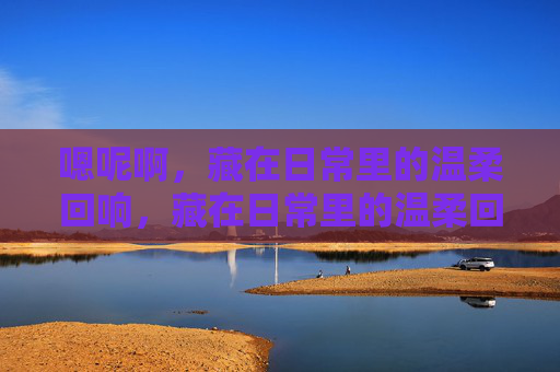 嗯呢啊，藏在日常里的温柔回响，藏在日常里的温柔回响